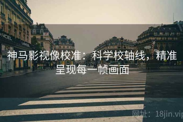 神马影视像校准：科学校轴线，精准呈现每一帧画面