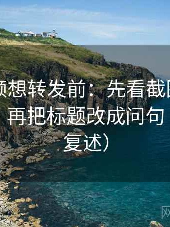 西瓜视频想转发前：先看截图有没有缺语境，再把标题改成问句（读完再复述）