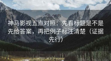 神马影视五点对照：先看标题是不是先给答案，再把例子标注清楚（证据先行）