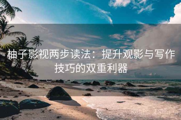 柚子影视两步读法：提升观影与写作技巧的双重利器