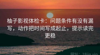 柚子影视体检卡：问题条件有没有漏写，动作把时间写成起止，提示读完更稳