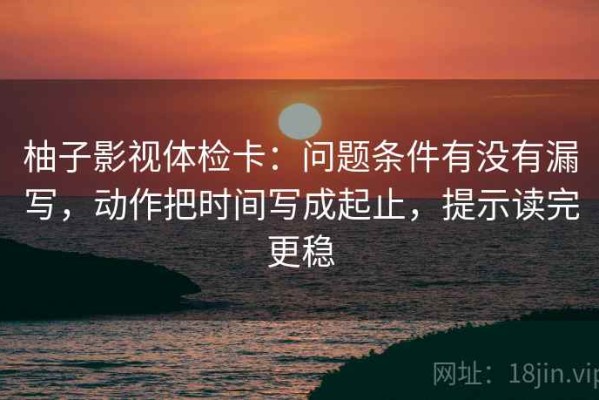 柚子影视体检卡：问题条件有没有漏写，动作把时间写成起止，提示读完更稳
