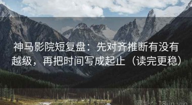 神马影院短复盘：先对齐推断有没有越级，再把时间写成起止（读完更稳）