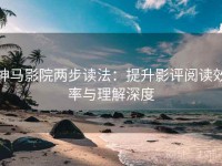 神马影院两步读法：提升影评阅读效率与理解深度