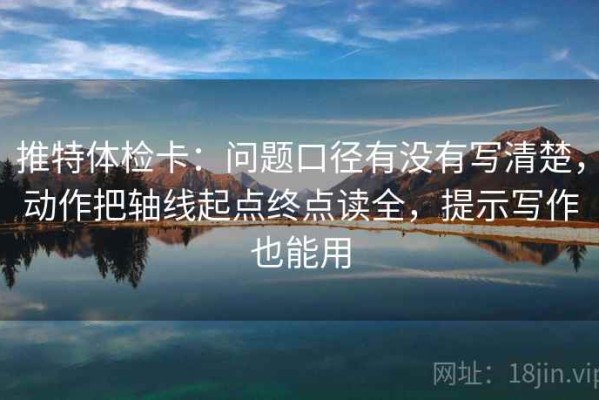 推特体检卡：问题口径有没有写清楚，动作把轴线起点终点读全，提示写作也能用