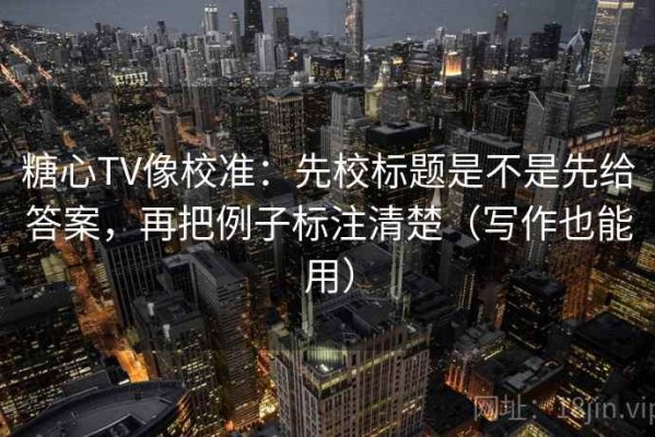 糖心TV像校准：先校标题是不是先给答案，再把例子标注清楚（写作也能用）