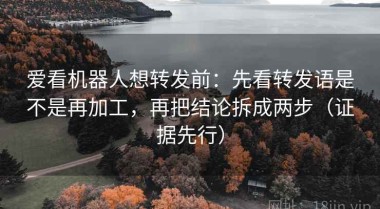 爱看机器人想转发前：先看转发语是不是再加工，再把结论拆成两步（证据先行）
