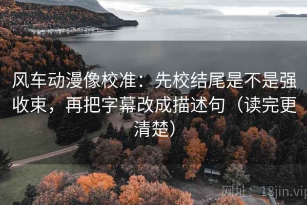 风车动漫像校准：先校结尾是不是强收束，再把字幕改成描述句（读完更清楚）