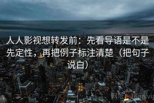 人人影视想转发前：先看导语是不是先定性，再把例子标注清楚（把句子说白）
