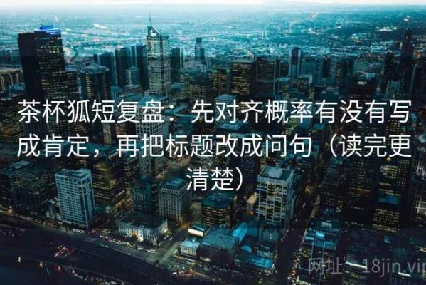 茶杯狐短复盘：先对齐概率有没有写成肯定，再把标题改成问句（读完更清楚）