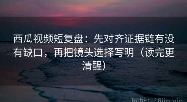西瓜视频短复盘：先对齐证据链有没有缺口，再把镜头选择写明（读完更清醒）