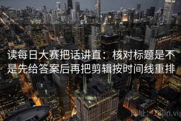 读每日大赛把话讲直：核对标题是不是先给答案后再把剪辑按时间线重排