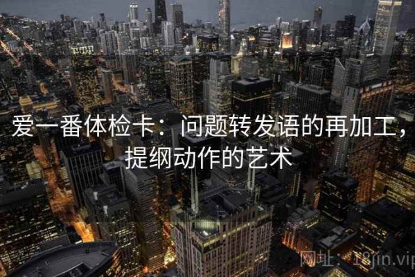 爱一番体检卡：问题转发语的再加工，提纲动作的艺术