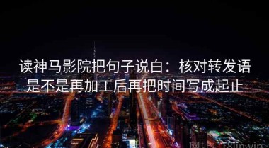 读神马影院把句子说白：核对转发语是不是再加工后再把时间写成起止
