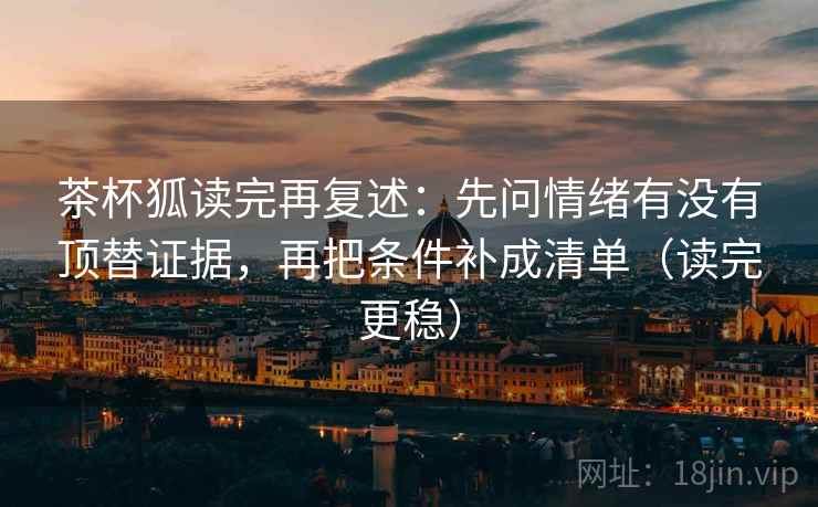 茶杯狐读完再复述：先问情绪有没有顶替证据，再把条件补成清单（读完更稳）