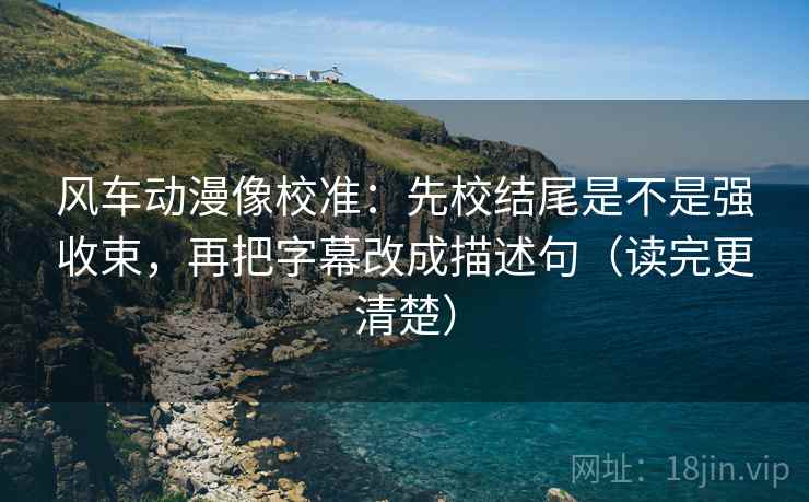 风车动漫像校准：先校结尾是不是强收束，再把字幕改成描述句（读完更清楚）