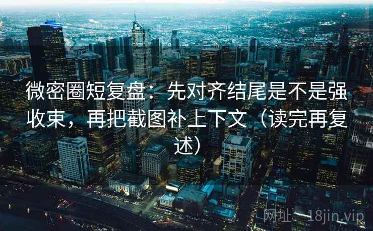 微密圈短复盘：先对齐结尾是不是强收束，再把截图补上下文（读完再复述）