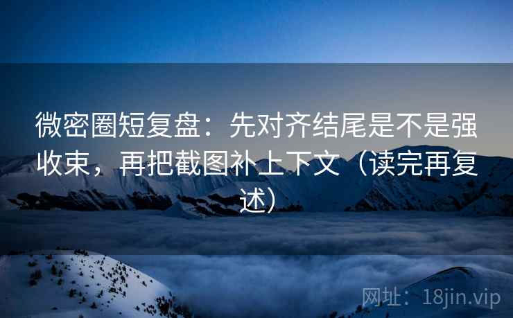 微密圈短复盘：先对齐结尾是不是强收束，再把截图补上下文（读完再复述）