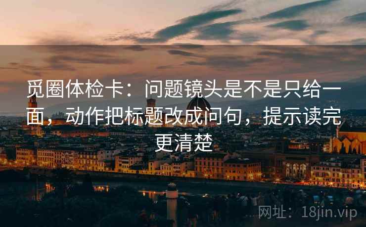 觅圈体检卡：问题镜头是不是只给一面，动作把标题改成问句，提示读完更清楚