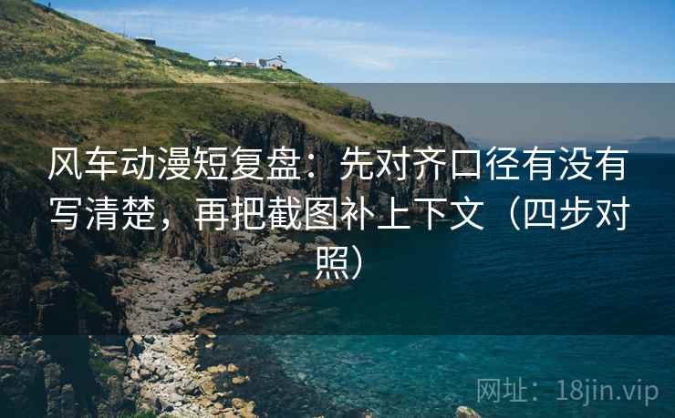 风车动漫短复盘：先对齐口径有没有写清楚，再把截图补上下文（四步对照）