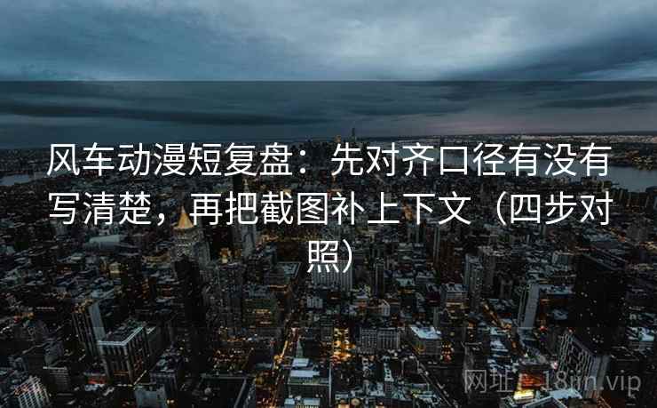 风车动漫短复盘：先对齐口径有没有写清楚，再把截图补上下文（四步对照）
