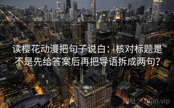 读樱花动漫把句子说白：核对标题是不是先给答案后再把导语拆成两句？