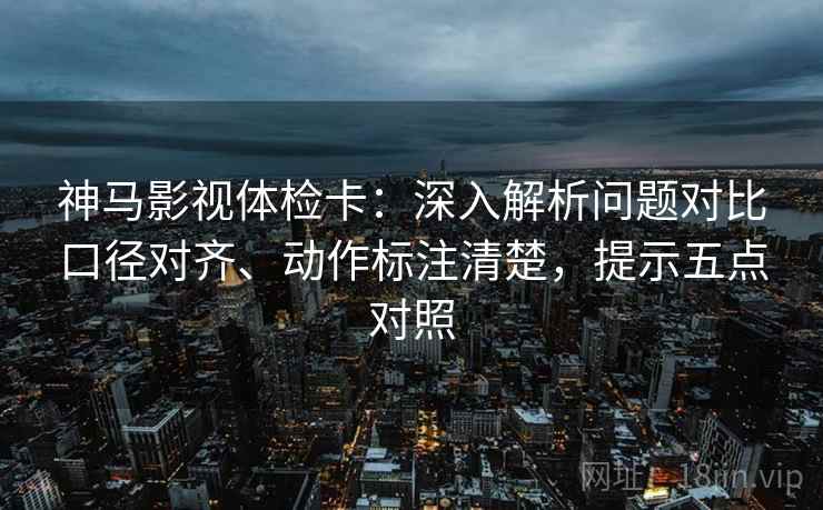 神马影视体检卡：深入解析问题对比口径对齐、动作标注清楚，提示五点对照