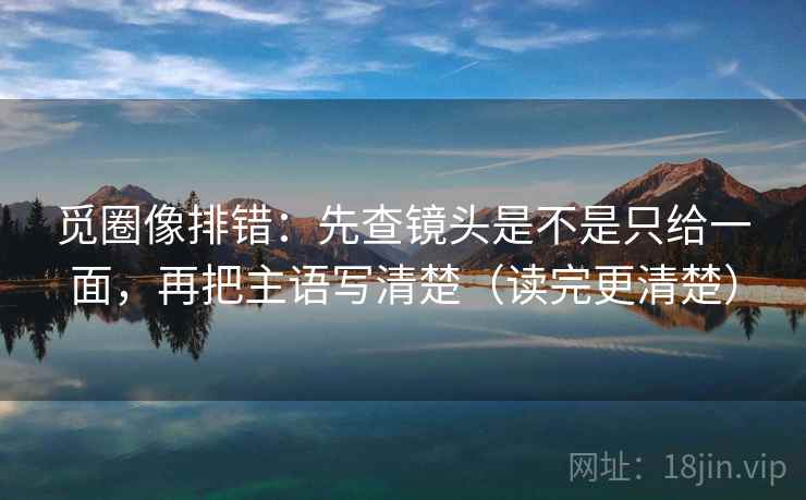 觅圈像排错：先查镜头是不是只给一面，再把主语写清楚（读完更清楚）