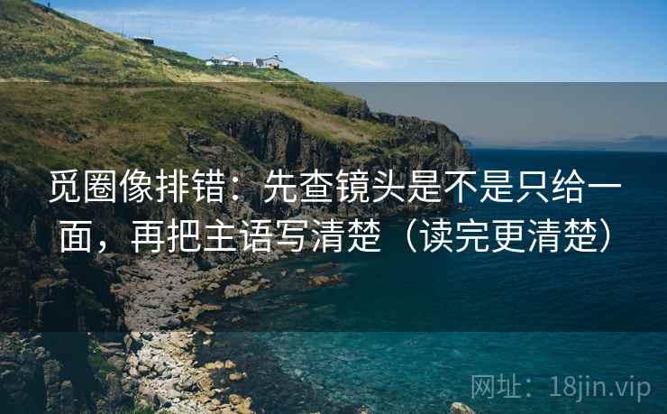 觅圈像排错：先查镜头是不是只给一面，再把主语写清楚（读完更清楚）