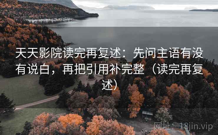 天天影院读完再复述：先问主语有没有说白，再把引用补完整（读完再复述）