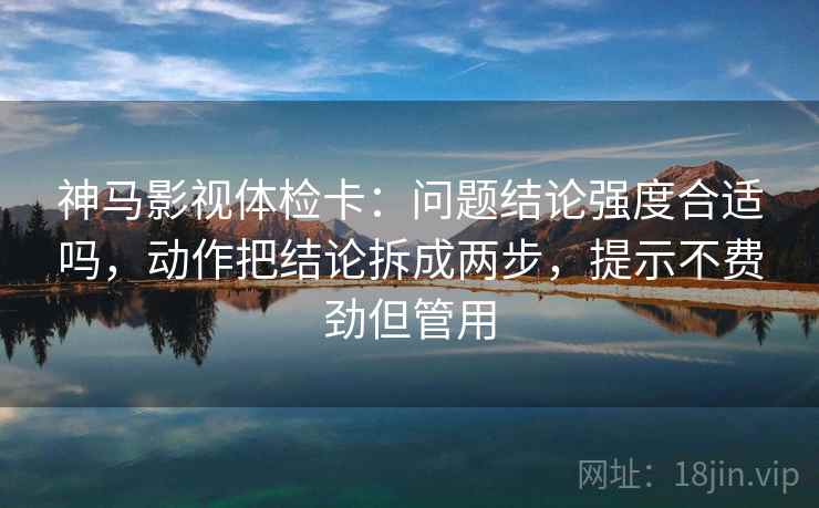 神马影视体检卡：问题结论强度合适吗，动作把结论拆成两步，提示不费劲但管用