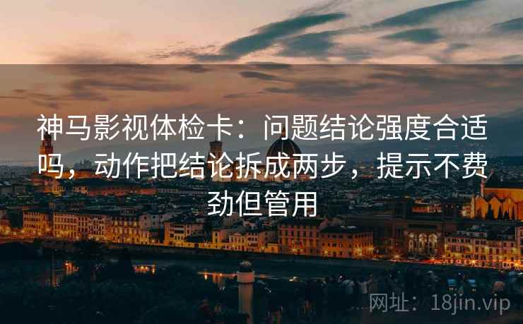 神马影视体检卡：问题结论强度合适吗，动作把结论拆成两步，提示不费劲但管用