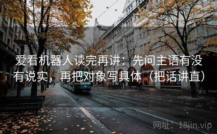 爱看机器人读完再讲：先问主语有没有说实，再把对象写具体（把话讲直）