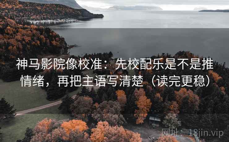 神马影院像校准：先校配乐是不是推情绪，再把主语写清楚（读完更稳）