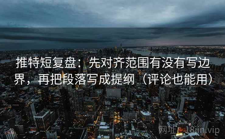 推特短复盘：先对齐范围有没有写边界，再把段落写成提纲（评论也能用）