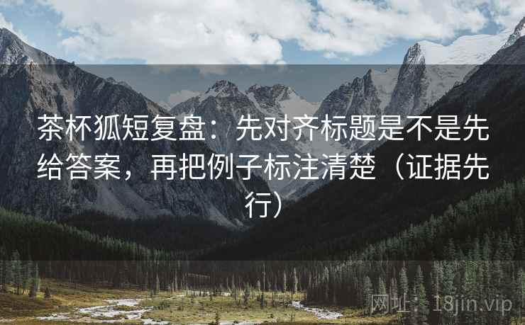 茶杯狐短复盘：先对齐标题是不是先给答案，再把例子标注清楚（证据先行）
