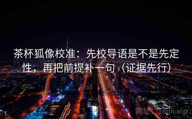 茶杯狐像校准：先校导语是不是先定性，再把前提补一句（证据先行）