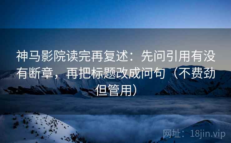 神马影院读完再复述：先问引用有没有断章，再把标题改成问句（不费劲但管用）
