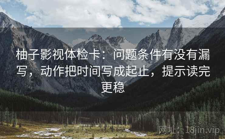 柚子影视体检卡：问题条件有没有漏写，动作把时间写成起止，提示读完更稳