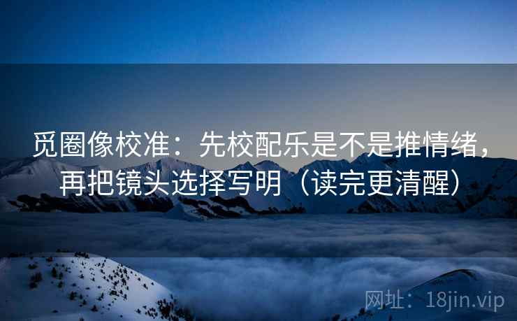 觅圈像校准:先校配乐是不是推情绪,再把镜头选择写明(读完更清醒) 觅圈像校准:先校配乐是不是推情绪,再把镜头选择写明(读完更清醒)
