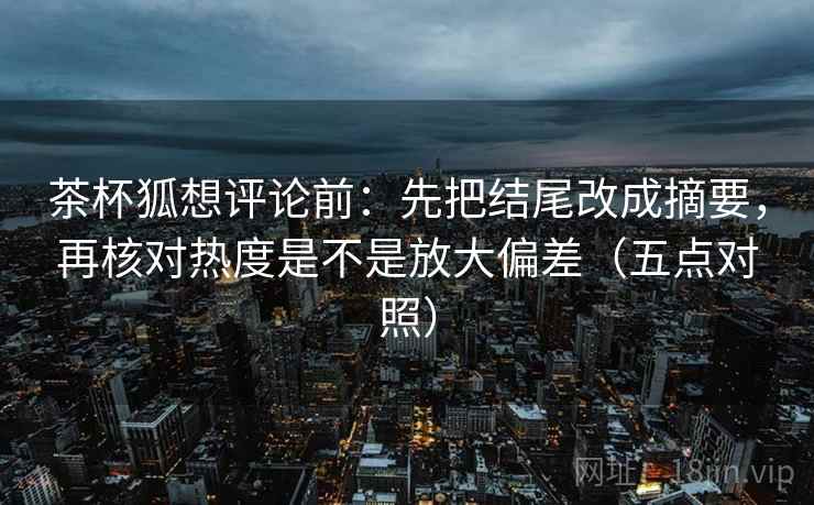 茶杯狐想评论前：先把结尾改成摘要，再核对热度是不是放大偏差（五点对照）
