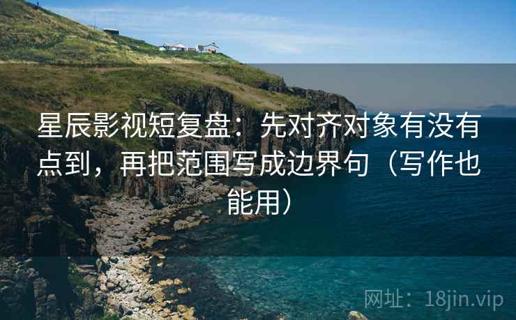 星辰影视短复盘：先对齐对象有没有点到，再把范围写成边界句（写作也能用）