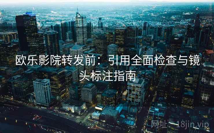 欧乐影院转发前：引用全面检查与镜头标注指南