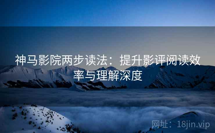 神马影院两步读法：提升影评阅读效率与理解深度