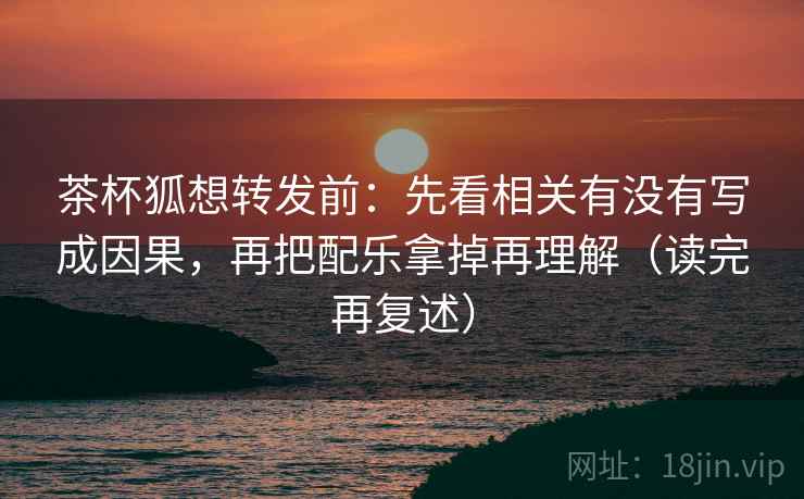 茶杯狐想转发前：先看相关有没有写成因果，再把配乐拿掉再理解（读完再复述）