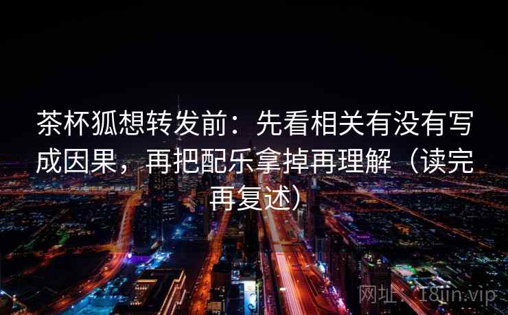 茶杯狐想转发前：先看相关有没有写成因果，再把配乐拿掉再理解（读完再复述）