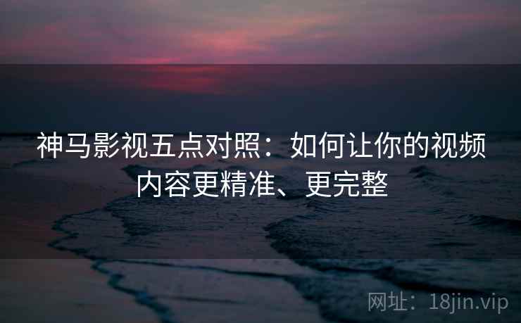 神马影视五点对照：如何让你的视频内容更精准、更完整
