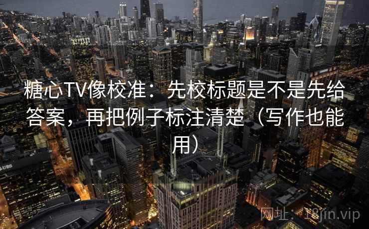 糖心TV像校准：先校标题是不是先给答案，再把例子标注清楚（写作也能用）