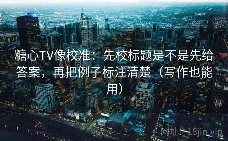 糖心TV像校准：先校标题是不是先给答案，再把例子标注清楚（写作也能用）