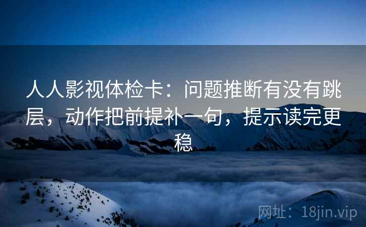 人人影视体检卡：问题推断有没有跳层，动作把前提补一句，提示读完更稳